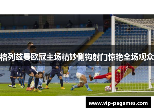 格列兹曼欧冠主场精妙侧钩射门惊艳全场观众
