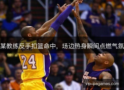 某教练反手扣篮命中，场边热身瞬间点燃气氛
